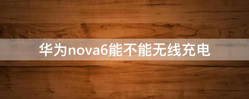 华为nova6能不能无线充电（华为nova6可以支持无线充电吗）