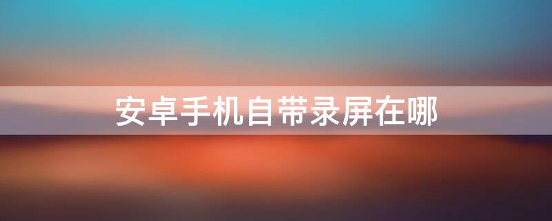 安卓手机自带录屏在哪 安卓手机自带录屏在哪里启动