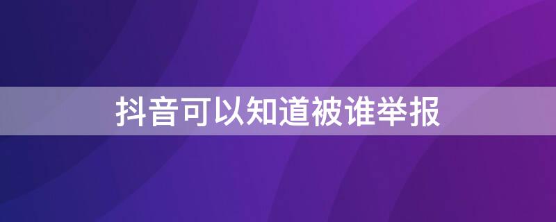 抖音可以知道被谁举报 抖音能知道被谁举报吗