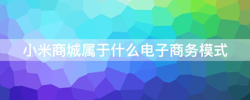 小米商城属于什么电子商务模式 小米属于哪种电商模式