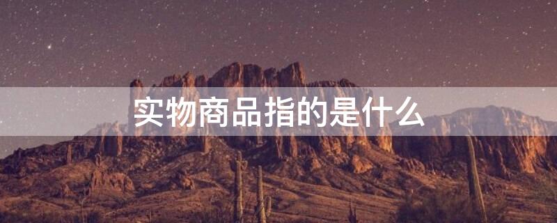 实物商品指的是什么 实物商品是指什么东西?