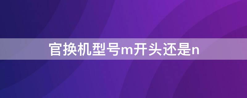官换机型号m开头还是n（官换机是n开头还是m开头）