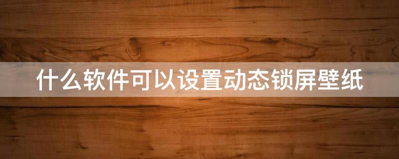 什么软件可以设置动态锁屏壁纸 有没有可以设置动态锁屏壁纸的软件