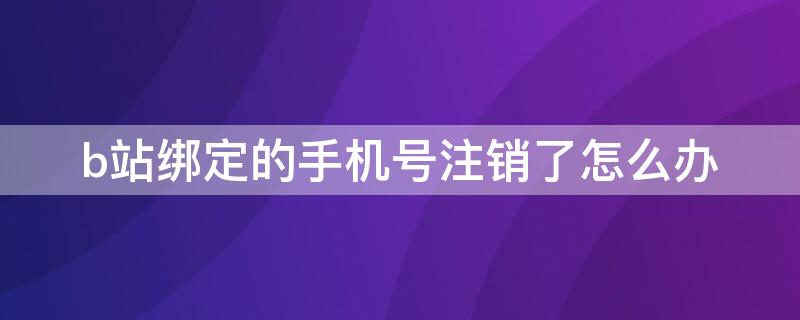 b站绑定的手机号注销了怎么办 b站账号绑定的手机号注销了怎么办