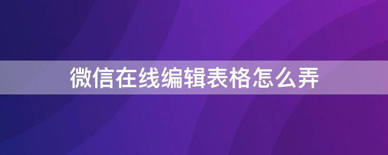 微信在线编辑表格怎么弄（微信在线编辑表格怎么弄如何删除表格）