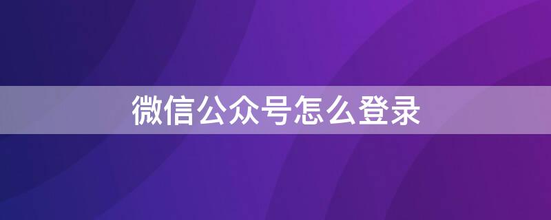 微信公众号怎么登录 微信公众号怎么登陆发文章