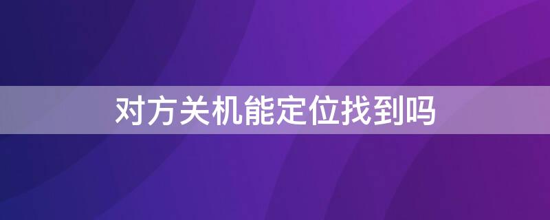 对方关机能定位找到吗 对方关机能定位找到吗卡也拔了怎么找