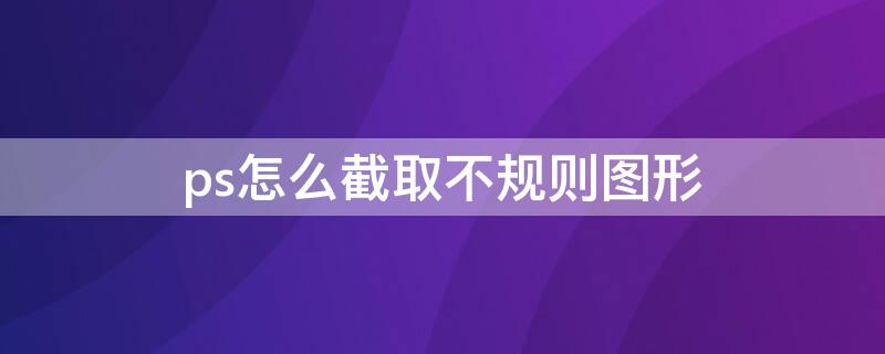 ps怎么截取不规则图形（ps怎么截取不规则图形并复制到新图片中）