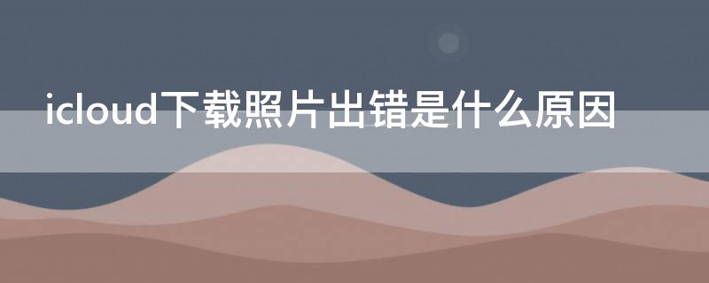 icloud下载照片出错是什么原因 苹果icloud照片下载出错是什么原因