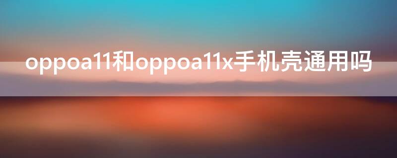 oppoa11和oppoa11x手机壳通用吗 oppoa11和oppoa11x的手机壳通用吗