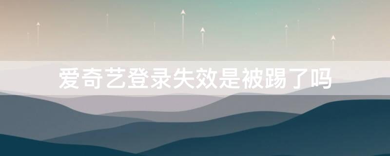 爱奇艺登录失效是被踢了吗（爱奇艺会员登录失效是把我踢掉了吗）