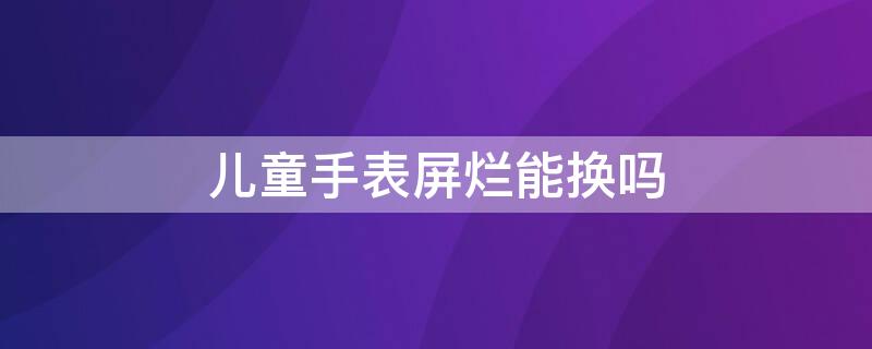 儿童手表屏烂能换吗 儿童手表屏幕碎了可以修吗