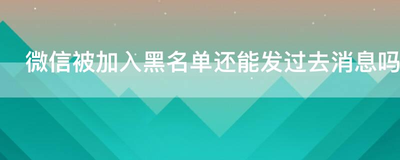 微信被加入黑名单还能发过去消息吗 微信被加入黑名单后还能发信息吗