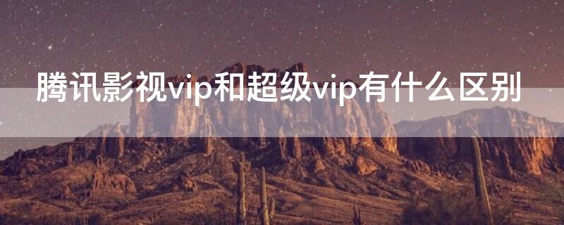 腾讯影视vip和超级vip有什么区别 腾讯vip和超级影视vip有什么区别吗