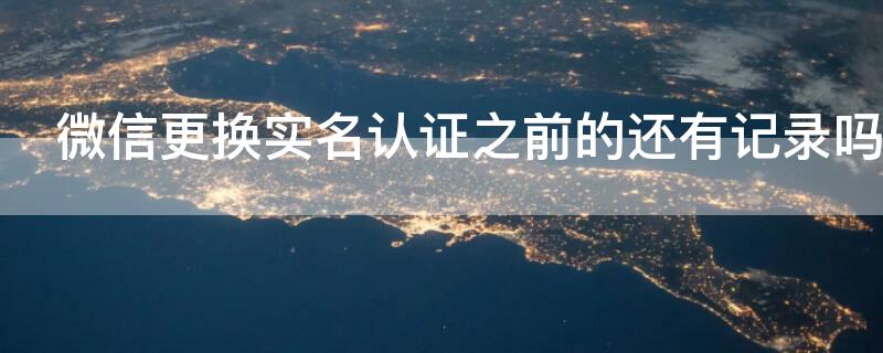 微信更换实名认证之前的还有记录吗 微信更换实名认证后微信记录还有吗