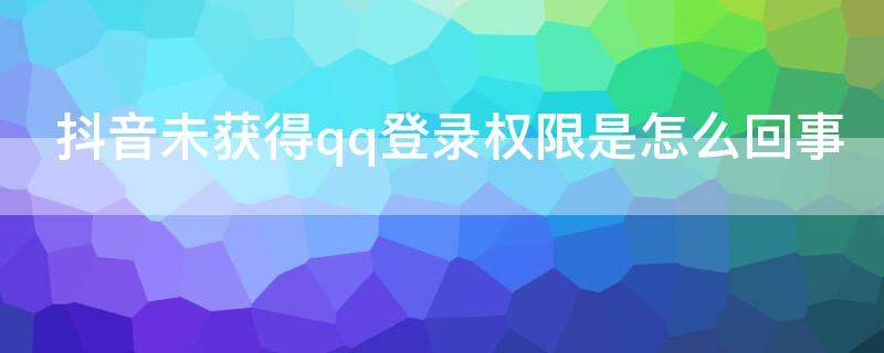 抖音未获得qq登录权限是怎么回事（抖音未获得QQ登录权限是怎么回事）