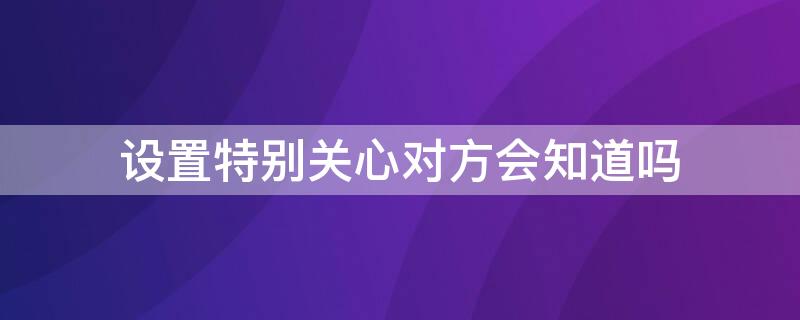 设置特别关心对方会知道吗（特别关心对方会不会知道）