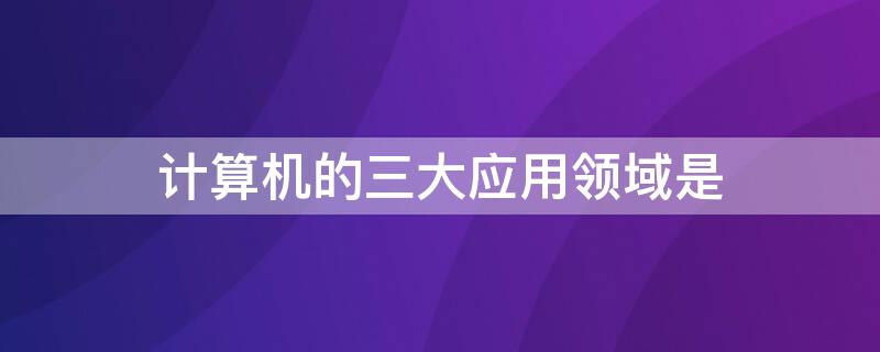 计算机的三大应用领域是 计算机的应用领域可分为哪六个方面