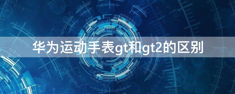 华为运动手表gt和gt2的区别 华为手表GT和GT2的区别