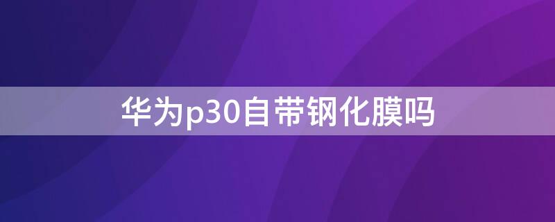 华为p30自带钢化膜吗 华为p30自带的钢化膜质量怎么样