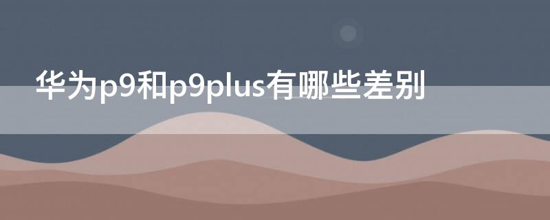 华为p9和p9plus有哪些差别 华为p9plus和华为p10哪个好