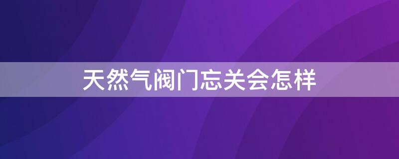 天然气阀门忘关会怎样（天然气忘记关阀门和开关了要紧吗）