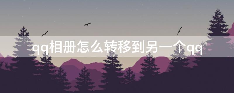 qq相册怎么转移到另一个qq（qq相册如何从一个转移到另外一个）