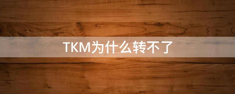 TKM为什么转不了（tkm怎么转换）