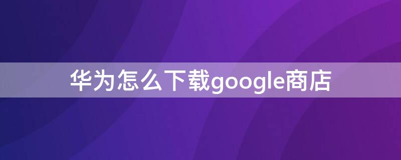 华为怎么下载google商店（华为如何下载google商店）