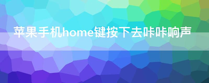 iPhone手机home键按下去咔咔响声 苹果手机一按home键就震动还有响声