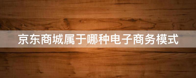 京东商城属于哪种电子商务模式 京东商城的经营模式属于电子商务中的模式