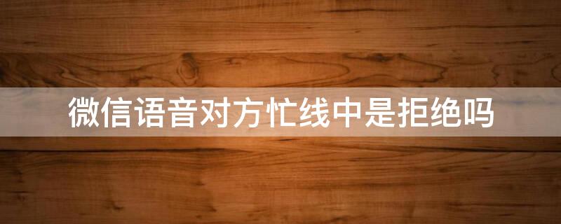 微信语音对方忙线中是拒绝吗 微信语音对方忙线中是拒绝吗?