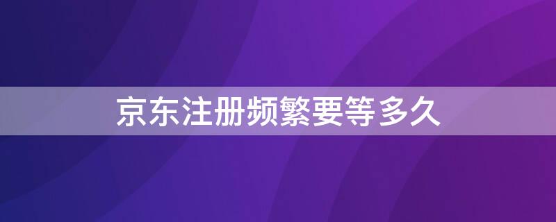 京东注册频繁要等多久 京东手机注册频繁要几天