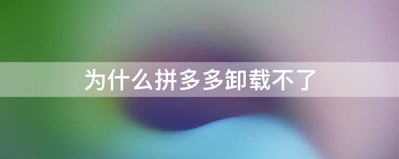 为什么拼多多卸载不了（为什么拼多多卸载不了是什么情况）