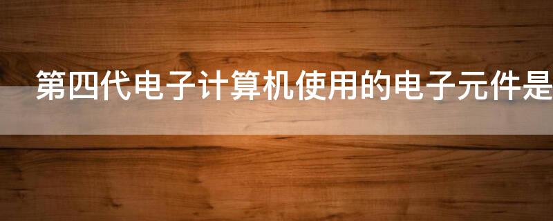 第四代电子计算机使用的电子元件是 第四代电子计算机使用的电子元件是英文缩写