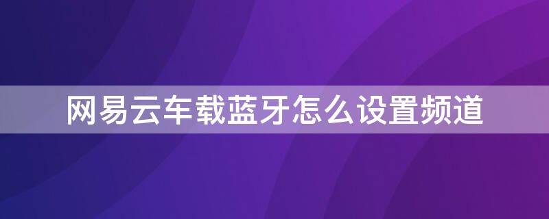 网易云车载蓝牙怎么设置频道 网易云车载蓝牙怎么设置频道视频