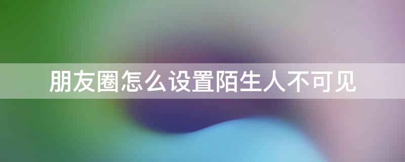 朋友圈怎么设置陌生人不可见 微信朋友圈怎么设置陌生人不可见