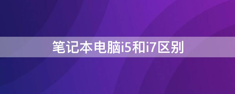 笔记本电脑i5和i7区别（笔记本电脑i5和i7区别amd）