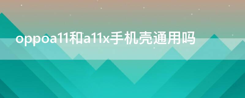 oppoa11和a11x手机壳通用吗 oppoa11和oppoa11x的手机壳通用吗