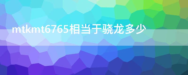 mtkmt6765相当于骁龙多少（mtkmt6755相当于骁龙多少）