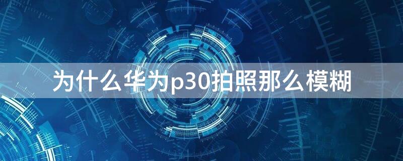 为什么华为p30拍照那么模糊（华为p30手机相机拍照模糊不清什么原因）