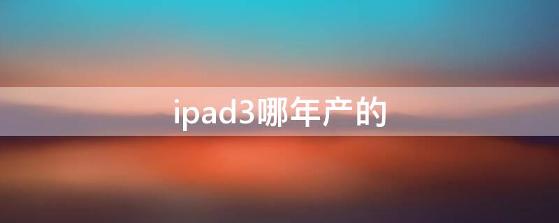 ipad3哪年产的 ipad3是哪年上市的