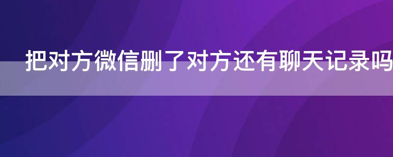 把对方微信删了对方还有聊天记录吗 你把对方微信删了对方还有聊天记录吗