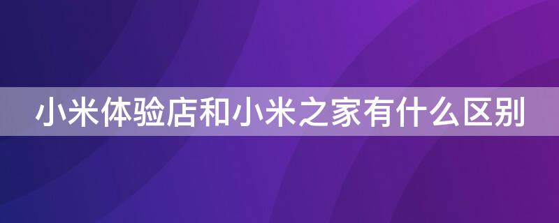 小米体验店和小米之家有什么区别 小米体验店跟小米之家的区别