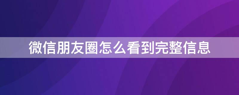 微信朋友圈怎么看到完整信息 微信怎么查看完整朋友圈内容