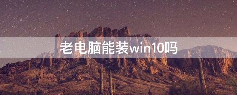 老电脑能装win10吗（老电脑能装win10系统吗）