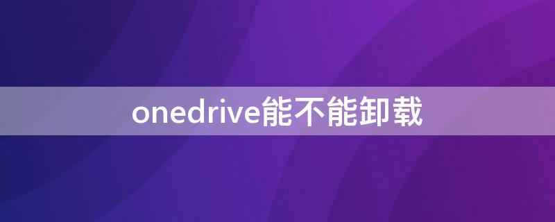 onedrive能不能卸载（onedrive要不要卸载）