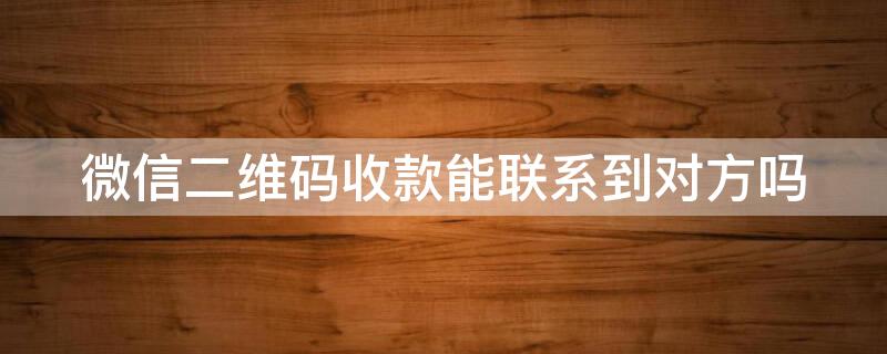 微信二维码收款能联系到对方吗（二维码收款后能找到对方微信号吗）