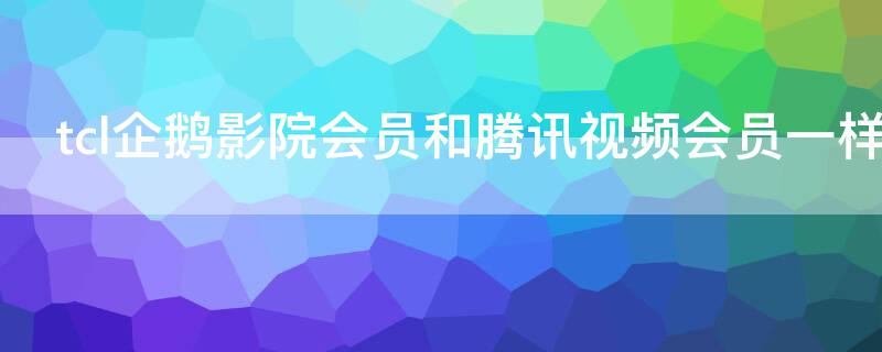 tcl企鹅影院会员和腾讯视频会员一样吗