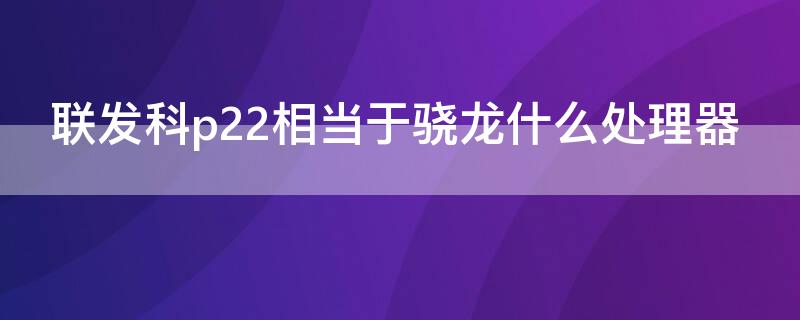 联发科p22相当于骁龙什么处理器（联发科p22处理器相当于骁龙什么处理器）